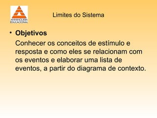 Limites do Sistema

• Objetivos
  Conhecer os conceitos de estímulo e
  resposta e como eles se relacionam com
  os eventos e elaborar uma lista de
  eventos, a partir do diagrama de contexto.
 