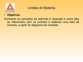 Limites do Sistema

• Objetivos
Conhecer os conceitos de estímulo e resposta e como eles
  se relacionam com os eventos e elaborar uma lista de
  eventos, a partir do diagrama de contexto.
 