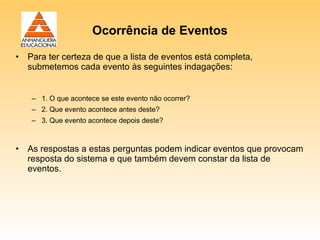 Ocorrência de Eventos

• Para ter certeza de que a lista de eventos está completa,
  submetemos cada evento às seguintes indagações:


   – 1. O que acontece se este evento não ocorrer?
   – 2. Que evento acontece antes deste?
   – 3. Que evento acontece depois deste?



• As respostas a estas perguntas podem indicar eventos que provocam
  resposta do sistema e que também devem constar da lista de
  eventos.
 