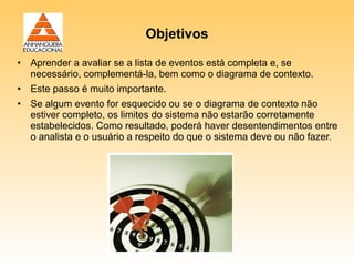 Objetivos

• Aprender a avaliar se a lista de eventos está completa e, se
  necessário, complementá-la, bem como o diagrama de contexto.
• Este passo é muito importante.
• Se algum evento for esquecido ou se o diagrama de contexto não
  estiver completo, os limites do sistema não estarão corretamente
  estabelecidos. Como resultado, poderá haver desentendimentos entre
  o analista e o usuário a respeito do que o sistema deve ou não fazer.
 