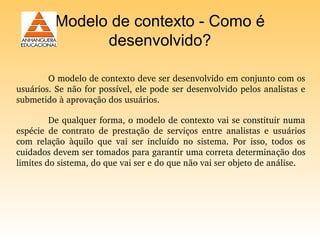 Modelo de contexto - Como é
                 desenvolvido?

        O modelo de contexto deve ser desenvolvido em conjunto com os 
usuários. Se não for possível, ele pode ser desenvolvido pelos analistas e 
submetido à aprovação dos usuários.

         De qualquer forma, o modelo de contexto vai se constituir numa 
espécie  de  contrato  de  prestação  de  serviços  entre  analistas  e  usuários 
com  relação  àquilo  que  vai  ser  incluído  no  sistema.  Por  isso,  todos  os 
cuidados devem ser tomados para garantir uma correta determinação dos 
limites do sistema, do que vai ser e do que não vai ser objeto de análise.
 