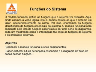 Funções do Sistema

O modelo funcional define as funções que o sistema vai executar. Aqui,
ainda usamos a visão lógica, isto é, damos ênfase ao que o sistema vai
fazer, independentemente de como. Por isso, chamamos as funções
identificadas de funções essenciais do sistema. O modelo funcional será
composto pela lista de funções essenciais e por uma série de diagramas,
cada um mostrando como a informação flui entre as funções do sistema
e as entidades externas.


Objetivos
•Conhecer o modelo funcional e seus componentes.
•Saber elaborar a lista de funções essenciais e o diagrama de fluxo de
dados dessas funções.
 
