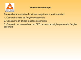 Roteiro de elaboração


Para elaborar o modelo funcional, seguimos o roteiro abaixo:
1. Construir a lista de funções essenciais
2. Construir o DFD das funções essenciais
3. Construir, se necessário, um DFD de decomposição para cada função
essencial
 