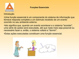 Funções Essenciais


Introdução
•Uma função essencial é um componente do sistema de informação que
fornece resposta completa a um estímulo recebido de um evento
ocorrido no seu ambiente externo.
•Isto significa que, quando um evento acontecer e o sistema "acordar",
uma série de ações será executada, até que nada mais seja possível ou
necessário fazer e, então, o sistema voltará a "dormir".
•Estas ações executadas constituem uma função essencial.
 