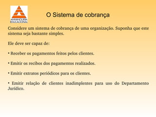 O Sistema de cobrança

Considere um sistema de cobrança de uma organização. Suponha que este 
sistema seja bastante simples.

Ele deve ser capaz de:

• Receber os pagamentos feitos pelos clientes.

• Emitir os recibos dos pagamentos realizados.

• Emitir extratos periódicos para os clientes.

•  Emitir  relação  de  clientes  inadimplentes  para  uso  do  Departamento 
Jurídico. 
 