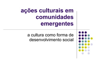 ações culturais em comunidades emergentes a cultura como forma de desenvolvimento social 