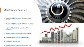Maintenance Reserves
• Understand $/EFH rates & distribution per
module.
• Understand $/EFC rates & OEM CLP escalations.
• Adjust MX budgets for operating thrust
variations.
• MR account ledgers: Lessee-Lessor reviews
• Ensure access to built up MX Reserves.
• Submit MX bills on-time.
• Understand SV Cost Split: Understand MR
 