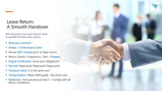 Lease Return:
A Smooth Handover
 Read your contract!
 Delays = Unnecessary Costs!
 Review QEC changes prior to lease return.
 Return Checks / Inspections / Test – Prepare!
 Engine Certification: Know your obligations!
 Records: Paperwork! Paperwork! Paperwork!
 Transport Stand: Is it the same one?
 Transportation: Follow OEM guide - No short-cuts!
 Redelivery: Not just physical return – Comply with all
Return Conditions.
Both the parties must work hand-in-hand
to expedite the lease return process.
 