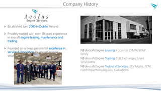 Company History
 Established July, 2000 in Dublin, Ireland.
 Privately owned with over 50 years experience
in aircraft engine leasing, maintenance and
trading.
 Founded on a deep passion for excellence in
service & innovation for aircraft engine
solutions.
NB Aircraft Engine Leasing: Focus on CFM56/LEAP
family
NB Aircraft Engine Trading: SLB; Exchanges; Used
Serviceable
NB Aircraft Engine Technical Services: ESV Mgmt; ECM;
Field Inspections/Repairs; Evaluations.
 