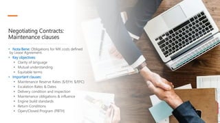 Negotiating Contracts:
Maintenance clauses
• Nota Bene: Obligations for MX costs defined
by Lease Agreement.
• Key objectives:
• Clarity of language
• Mutual understanding
• Equitable terms
• Important clauses:
• Maintenance Reserve Rates ($/EFH; $/EFC)
• Escalation Rates & Dates
• Delivery condition and inspection
• Maintenance obligations & influence
• Engine build standards
• Return Conditions
• Open/Closed Program (PBTH)
 