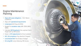 Engine Maintenance:
Planning
• Align with Lease obligations – N.B.: Return
conditions!
• Align with operational requirements
• Understand MX Phase & MTBO
• Budget for escalation rates (MR; OEM; MRO)
MRO)
• Calculate MR Drawdowns: No surprises! Don’t
forget built-up MR access.
• Factor in EFH adjustments for thrust variation
• AD / SB compliance: Pay attention! Prepare!
• Unscheduled MX: Risk Analysis; Budget.
• On-wing MX: Lessor blessing; MR Access.
 