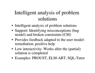 Intelligent analysis of problem 
solutions 
• Intelligent analysis of problem solutions 
• Support: Identifying misconceptions (bug 
model) and broken constraints (CM) 
• Provides feedback adapted to the user model: 
remediation, positive help 
• Low interactivity: Works after the (partial) 
solution is completed 
• Examples: PROUST, ELM-ART, SQL-Tutor 
 