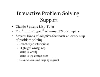 Interactive Problem Solving 
Support 
• Classic System: Lisp-Tutor 
• The “ultimate goal” of many ITS developers 
• Several kinds of adaptive feedback on every step 
of problem solving 
– Coach-style intervention 
– Highlight wrong step 
– What is wrong 
– What is the correct step 
– Several levels of help by request 
 