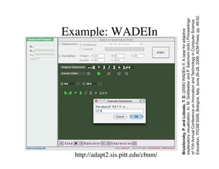 Example: WADEIn 
http://adapt2.sis.pitt.edu/cbum/ 
Brusilovsky, P. and Loboda, T. D. (2006) WADEIn II: A case for adaptive 
explanatory visualization. In: M. Goldweber and P. Salomoni (eds.) Proceedings 
of 11th Annual Conference on Innovation and Technology in Computer Science 
Education, ITiCSE'2006, Bologna, Italy, June 26-28, 2006, ACM Press, pp. 48-52. 
 