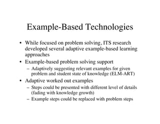 Example-Based Technologies 
• While focused on problem solving, ITS research 
developed several adaptive example-based learning 
approaches 
• Example-based problem solving support 
– Adaptively suggesting relevant examples for given 
problem and student state of knowledge (ELM-ART) 
• Adaptive worked out examples 
– Steps could be presented with different level of details 
(fading with knowledge growth) 
– Example steps could be replaced with problem steps 
 
