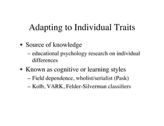 Adapting to Individual Traits 
• Source of knowledge 
– educational psychology research on individual 
differences 
• Known as cognitive or learning styles 
– Field dependence, wholist/serialist (Pask) 
– Kolb, VARK, Felder-Silverman classifiers 
 