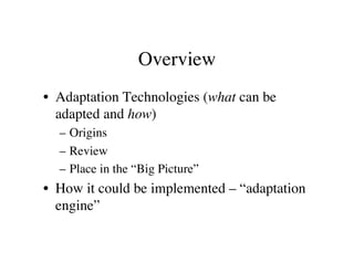 Overview 
• Adaptation Technologies (what can be 
adapted and how) 
– Origins 
– Review 
– Place in the “Big Picture” 
• How it could be implemented – “adaptation 
engine” 
 