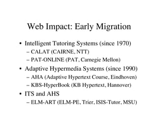 Web Impact: Early Migration 
• Intelligent Tutoring Systems (since 1970) 
– CALAT (CAIRNE, NTT) 
– PAT-ONLINE (PAT, Carnegie Mellon) 
• Adaptive Hypermedia Systems (since 1990) 
– AHA (Adaptive Hypertext Course, Eindhoven) 
– KBS-HyperBook (KB Hypertext, Hannover) 
• ITS and AHS 
– ELM-ART (ELM-PE, Trier, ISIS-Tutor, MSU) 
 