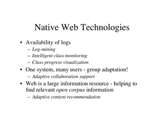 Native Web Technologies 
• Availability of logs 
– Log-mining 
– Intelligent class monitoring 
– Class progress visualization 
• One system, many users - group adaptation! 
– Adaptive collaboration support 
• Web is a large information resource - helping to 
find relevant open corpus information 
– Adaptive content recommendation 
 