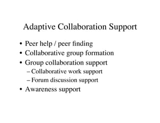 Adaptive Collaboration Support 
• Peer help / peer finding 
• Collaborative group formation 
• Group collaboration support 
– Collaborative work support 
– Forum discussion support 
• Awareness support 
 