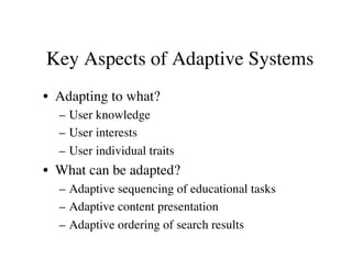 Key Aspects of Adaptive Systems 
• Adapting to what? 
– User knowledge 
– User interests 
– User individual traits 
• What can be adapted? 
– Adaptive sequencing of educational tasks 
– Adaptive content presentation 
– Adaptive ordering of search results 
 