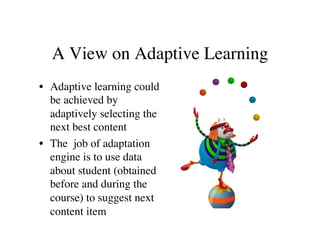 A View on Adaptive Learning 
• Adaptive learning could 
be achieved by 
adaptively selecting the 
next best content 
• The job of adaptation 
engine is to use data 
about student (obtained 
before and during the 
course) to suggest next 
content item 
 