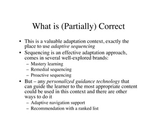 What is (Partially) Correct 
• This is a valuable adaptation context, exactly the 
place to use adaptive sequencing 
• Sequencing is an effective adaptation approach, 
comes in several well-explored brands: 
– Mastery learning 
– Remedial sequencing 
– Proactive sequencing 
• But – any personalized guidance technology that 
can guide the learner to the most appropriate content 
could be used in this context and there are other 
ways to do it 
– Adaptive navigation support 
– Recommendation with a ranked list 
 