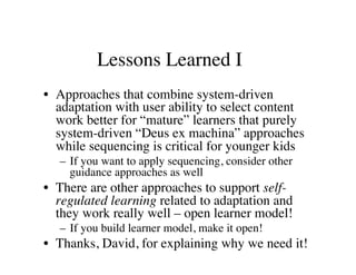 Lessons Learned I 
• Approaches that combine system-driven 
adaptation with user ability to select content 
work better for “mature” learners that purely 
system-driven “Deus ex machina” approaches 
while sequencing is critical for younger kids 
– If you want to apply sequencing, consider other 
guidance approaches as well 
• There are other approaches to support self-regulated 
learning related to adaptation and 
they work really well – open learner model! 
– If you build learner model, make it open! 
• Thanks, David, for explaining why we need it! 
 