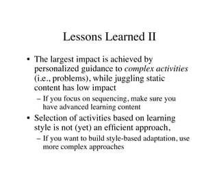 Lessons Learned II 
• The largest impact is achieved by 
personalized guidance to complex activities 
(i.e., problems), while juggling static 
content has low impact 
– If you focus on sequencing, make sure you 
have advanced learning content 
• Selection of activities based on learning 
style is not (yet) an efficient approach, 
– If you want to build style-based adaptation, use 
more complex approaches 
 