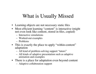 What is Usually Missed 
• Learning objects are not necessary static files 
• Most efficient learning “content” is interactive (might 
not even look like content, stored in files, copied) 
– Interactive simulations 
– Worked-out examples 
– Problems 
• This is exactly the place to apply “within-content” 
adaptation 
– All kind of problem-solving support “tutors” 
– All kinds of adaptive presentation such as adaptive 
animation and examples 
• There is a place for adaptation even beyond content 
– Adaptive collaboration support 
 