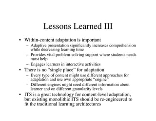 Lessons Learned III 
• Within-content adaptation is important 
– Adaptive presentation significantly increases comprehension 
while decreasing learning time 
– Provides vital problem-solving support where students needs 
most help 
– Engages learners in interactive activities 
• There is no “single place” for adaptation 
– Every type of content might use different approaches for 
adaptation and use own appropriate “engine” 
– Different engines might need different information about 
learner and on different granularity levels 
• ITS is a great technology for content-level adaptation, 
but existing monolithic ITS should be re-engineered to 
fit the traditional learning architectures 
 