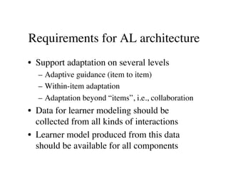 Requirements for AL architecture 
• Support adaptation on several levels 
– Adaptive guidance (item to item) 
– Within-item adaptation 
– Adaptation beyond “items”, i.e., collaboration 
• Data for learner modeling should be 
collected from all kinds of interactions 
• Learner model produced from this data 
should be available for all components 
 