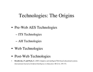 Technologies: The Origins 
• Pre-Web AES Technologies 
– ITS Technologies 
– AH Technologies 
• Web Technologies 
• Post-Web Technologies 
• Brusilovsky, P. and Peylo, C. (2003) Adaptive and intelligent Web-based educational systems. 
International Journal of Artificial Intelligence in Education 13 (2-4), 159-172. 
 