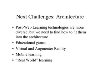 Next Challenges: Architecture 
• Post-Web Learning technologies are more 
diverse, but we need to find how to fit them 
into the architecture 
• Educational games 
• Virtual and Augmenter Reality 
• Mobile learning 
• “Real World” learning 
 
