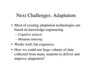 Next Challenges: Adaptation 
• Most of existing adaptation technologies are 
based on knowledge engineering 
– Cognitive analysis 
– Metadata indexing 
• Works well, but expensive 
• How we could use large volume of data 
collected from many students to deliver and 
improve adaptation? 
 