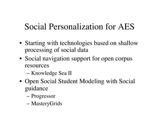 Social Personalization for AES 
• Starting with technologies based on shallow 
processing of social data 
• Social navigation support for open corpus 
resources 
– Knowledge Sea II 
• Open Social Student Modeling with Social 
guidance 
– Progressor 
– MasteryGrids 
 