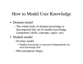 How to Model User Knowledge 
• Domain model 
– The whole body of domain knowledge is 
decomposed into set of smaller knowledge 
componens (skills, concepts, topics, etc) 
• Student model 
– Overlay model 
• Student knowledge is measured independently for 
each knowledge unit 
– Misconceptions (bugs) 
 