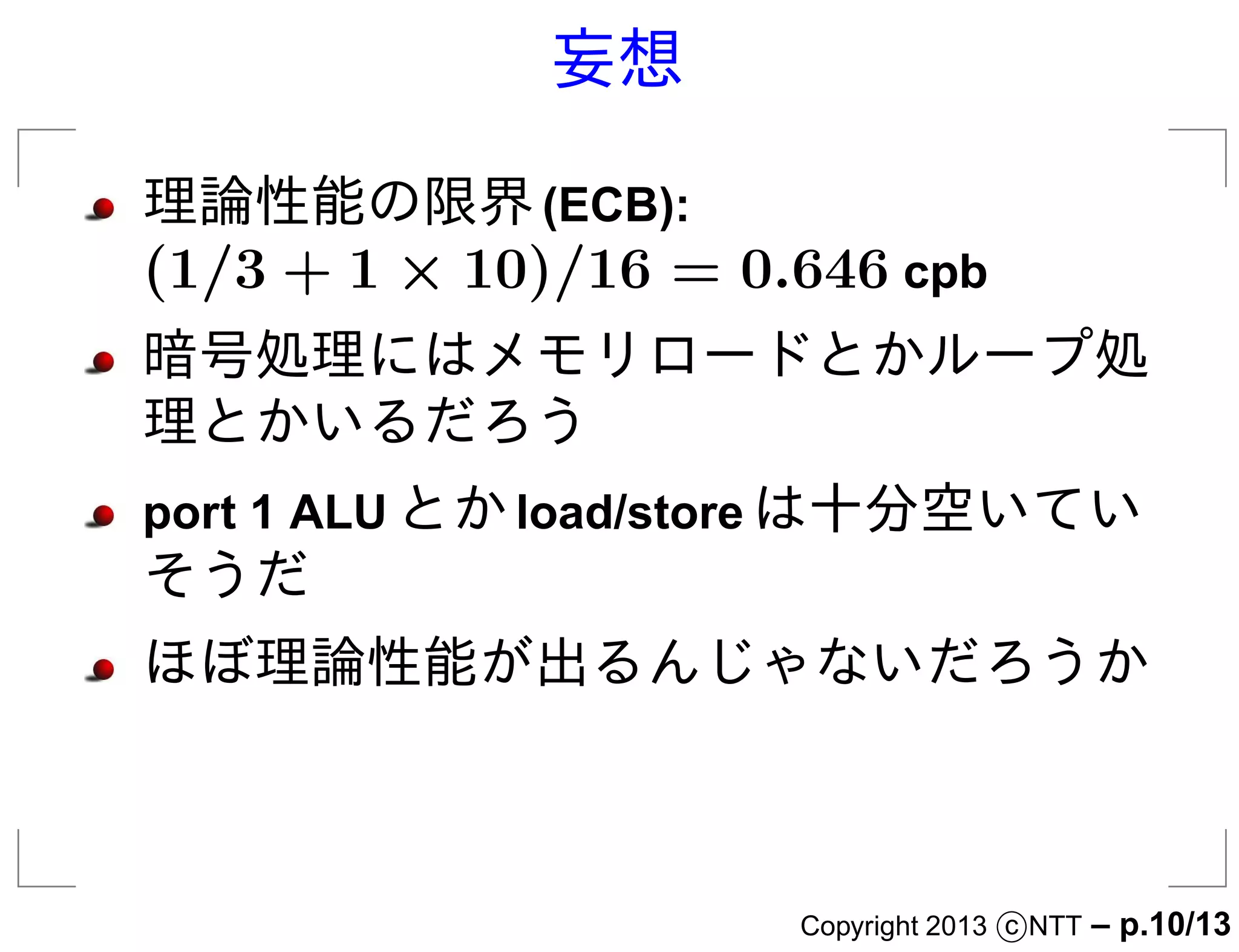 妄想

理論性能の限界 (ECB):
(1/3 + 1 × 10)/16 = 0.646 cpb
暗号処理にはメモリロードとかループ処
理とかいるだろう
port 1 ALU とか load/store は十分空いてい
そうだ
ほぼ理論性能が出るんじゃないだろうか



                      Copyright 2013 c NTT   – p.10/13
 
