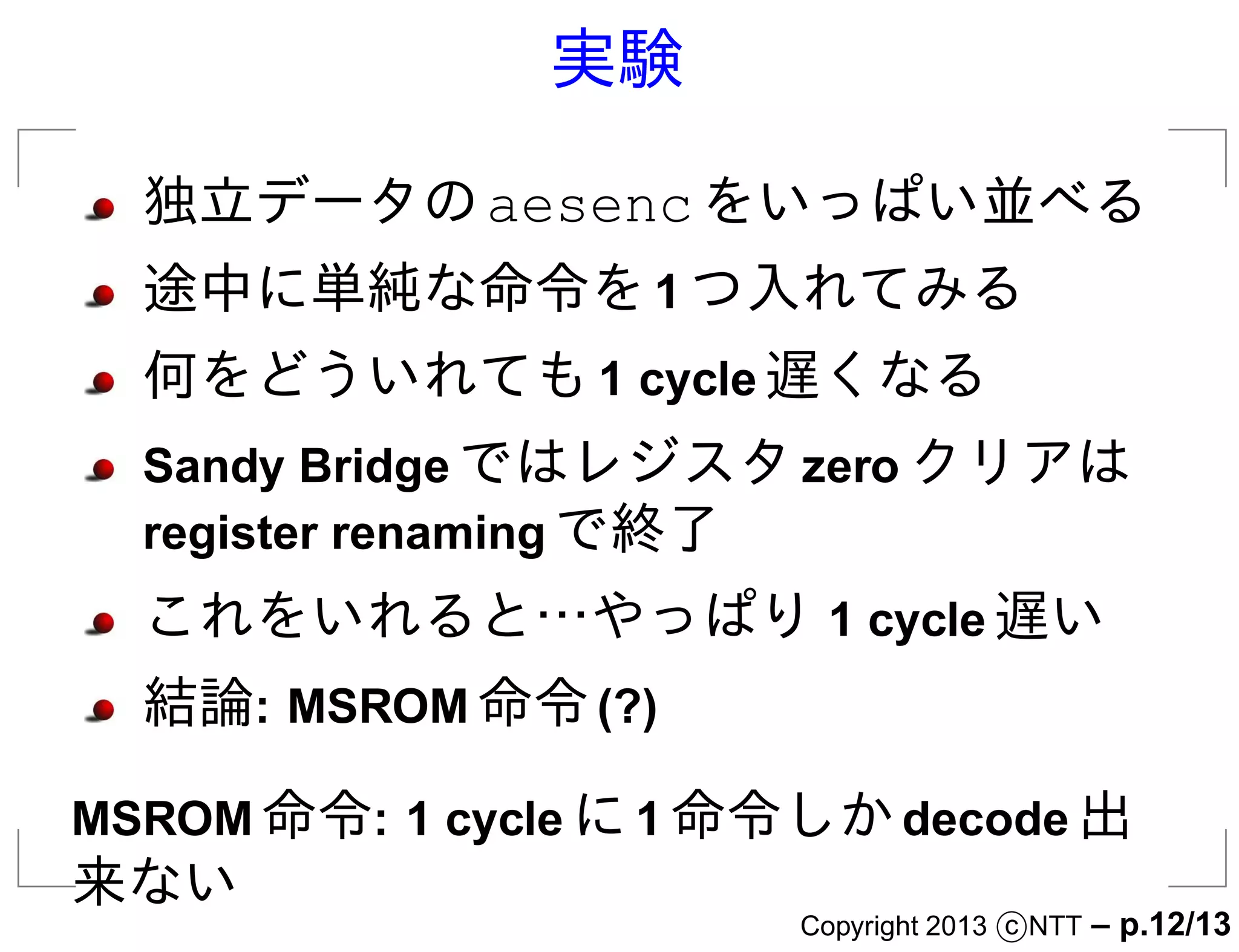 実験

  独立データの aesenc をいっぱい並べる
  途中に単純な命令を 1 つ入れてみる
  何をどういれても 1 cycle 遅くなる
  Sandy Bridge ではレジスタ zero クリアは
  register renaming で終了
  これをいれると…やっぱり 1 cycle 遅い
  結論: MSROM 命令 (?)

MSROM 命令: 1 cycle に 1 命令しか decode 出
来ない
                        Copyright 2013 c NTT   – p.12/13
 