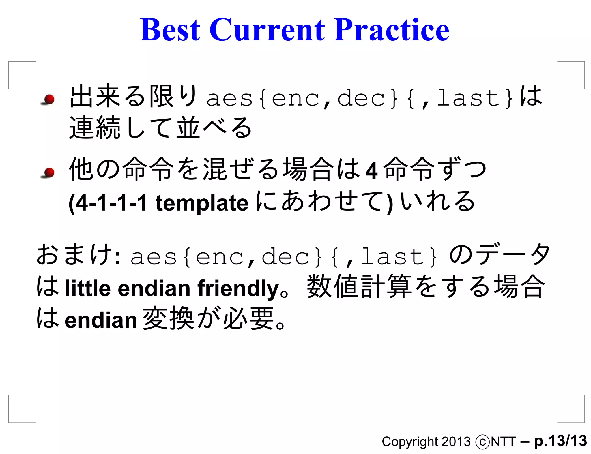 Best Current Practice
  出来る限り aes{enc,dec}{,last}は
  連続して並べる
  他の命令を混ぜる場合は 4 命令ずつ
  (4-1-1-1 template にあわせて) いれる

おまけ: aes{enc,dec}{,last} のデータ
は little endian friendly。数値計算をする場合
は endian 変換が必要。



                      Copyright 2013 c NTT   – p.13/13
 