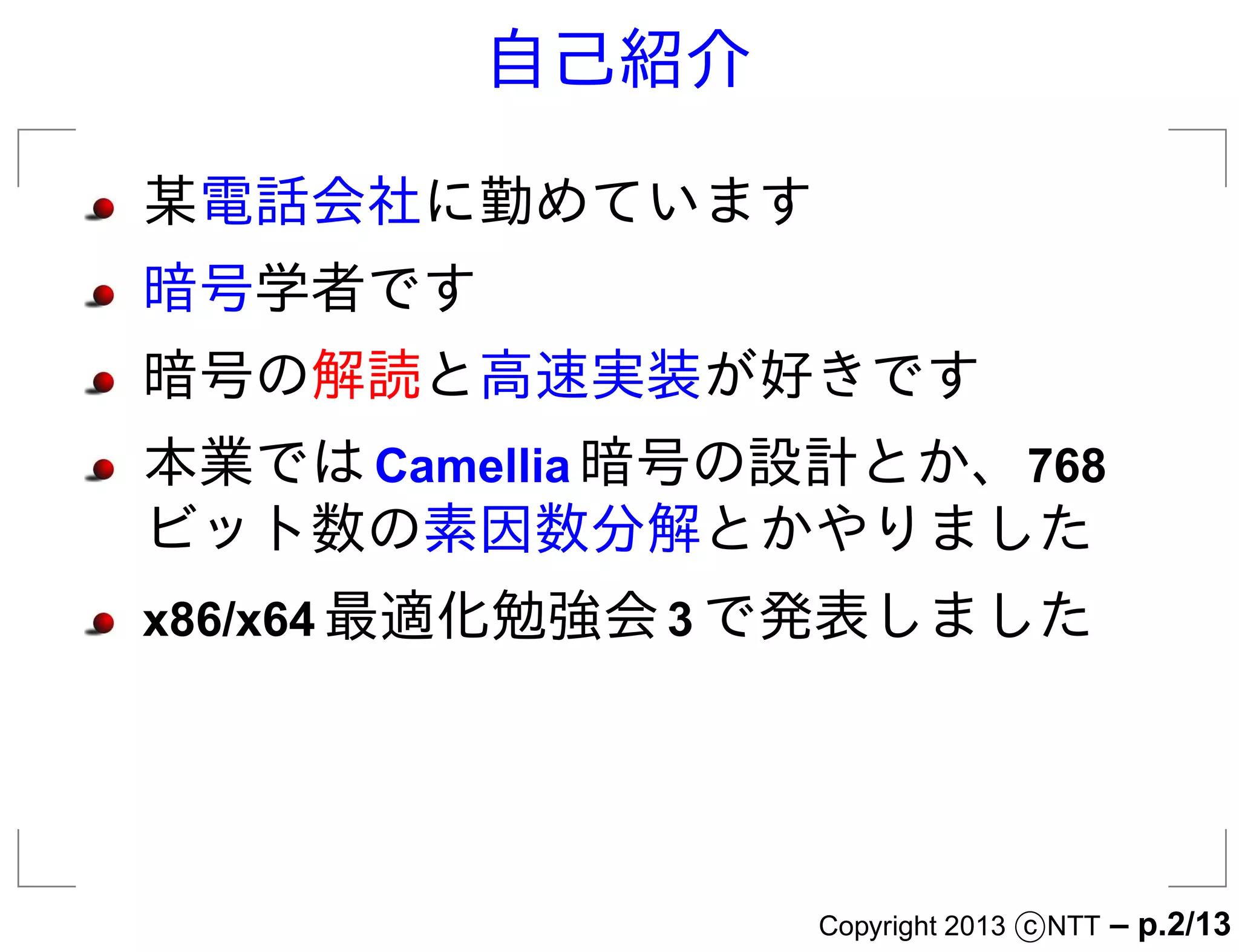 自己紹介

某電話会社に勤めています
暗号学者です
暗号の解読と高速実装が好きです
本業では Camellia 暗号の設計とか、768
ビット数の素因数分解とかやりました
x86/x64 最適化勉強会 3 で発表しました




                 Copyright 2013 c NTT   – p.2/13
 