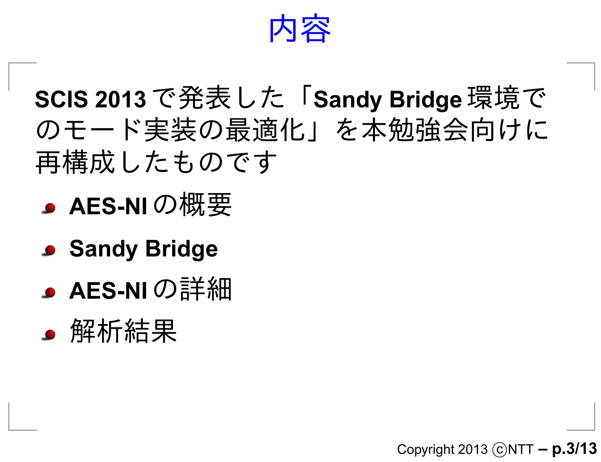 内容

SCIS 2013 で発表した「Sandy Bridge 環境で
のモード実装の最適化」を本勉強会向けに
再構成したものです
  AES-NI の概要
  Sandy Bridge
  AES-NI の詳細
  解析結果



                      Copyright 2013 c NTT   – p.3/13
 