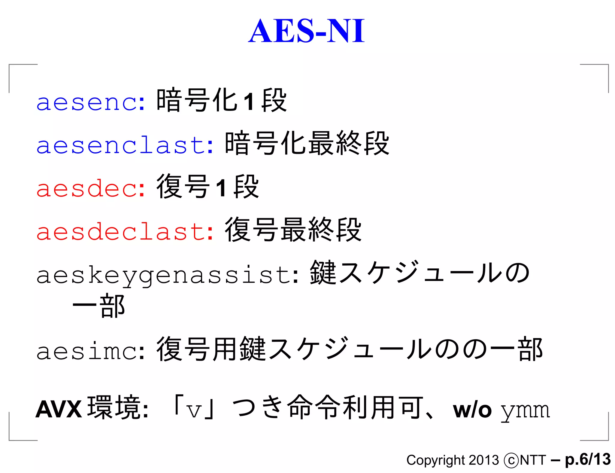 AES-NI
aesenc: 暗号化 1 段
aesenclast: 暗号化最終段
aesdec: 復号 1 段
aesdeclast: 復号最終段
aeskeygenassist: 鍵スケジュールの
  一部
aesimc: 復号用鍵スケジュールのの一部

AVX 環境: 「v」つき命令利用可、w/o ymm
                      Copyright 2013 c NTT   – p.6/13
 