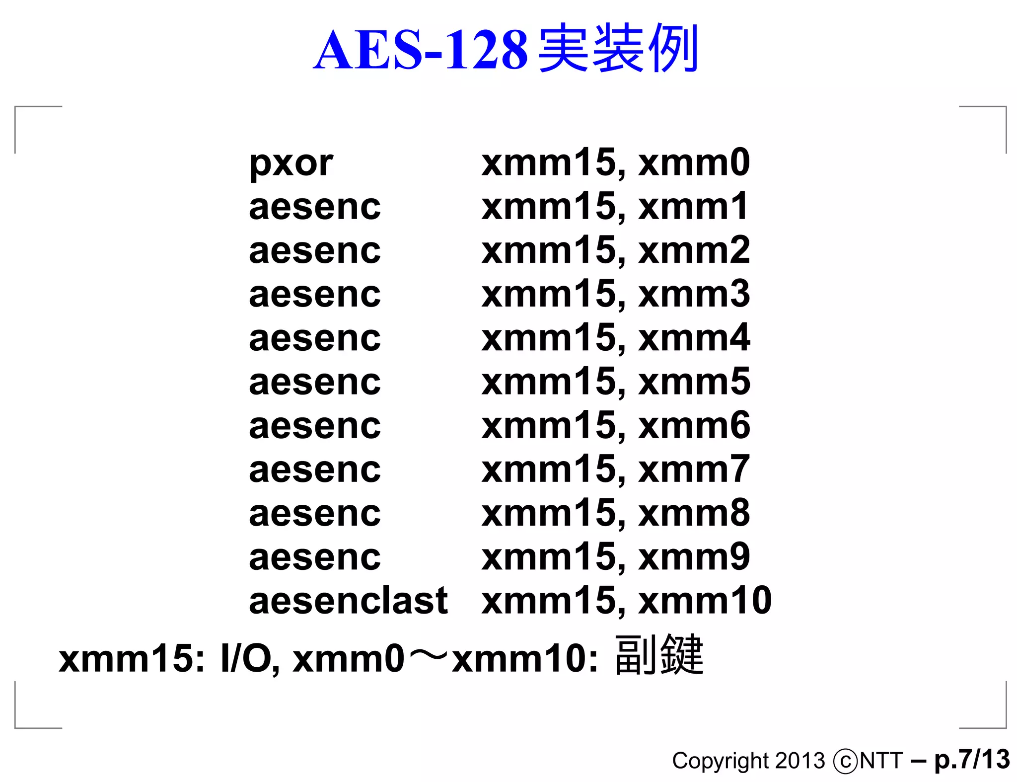 AES-128 実装例
         pxor       xmm15, xmm0
         aesenc     xmm15, xmm1
         aesenc     xmm15, xmm2
         aesenc     xmm15, xmm3
         aesenc     xmm15, xmm4
         aesenc     xmm15, xmm5
         aesenc     xmm15, xmm6
         aesenc     xmm15, xmm7
         aesenc     xmm15, xmm8
         aesenc     xmm15, xmm9
         aesenclast xmm15, xmm10
xmm15: I/O, xmm0∼xmm10: 副鍵

                           Copyright 2013 c NTT   – p.7/13
 
