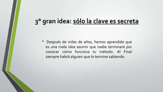 3° gran idea: sólo la clave es secreta
•

Después de miles de años, hemos aprendido que
es una mala idea asumir que nadie terminará por
conocer cómo funciona tu método. Al Final
siempre habrá alguien que lo termine sabiendo.

 