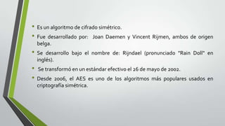 • Es un algoritmo de cifrado simétrico.
• Fue desarrollado por: Joan Daemen y Vincent Rijmen, ambos de origen
belga.

• Se

desarrollo bajo el nombre de: Rijndael (pronunciado "Rain Doll" en
inglés).

• Se transformó en un estándar efectivo el 26 de mayo de 2002.
• Desde 2006, el AES es uno de los algoritmos más populares usados en
criptografía simétrica.

 