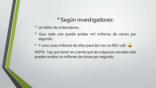 • Según investigadores:
• Un billón de ordenadores.
• Que cada uno pueda probar

mil millones de claves por

segundo.

• Y unos 2000 millones de años para dar con un AES-128.
NOTA: hay que tener en cuenta que las máquinas actuales sólo
pueden probar 10 millones de claves por segundo.

 