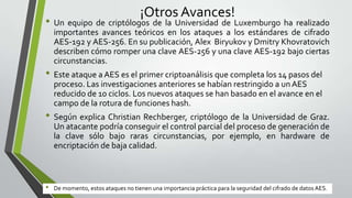 ¡Otros Avances!

• Un equipo de criptólogos de la Universidad de Luxemburgo ha realizado
importantes avances teóricos en los ataques a los estándares de cifrado
AES-192 y AES-256. En su publicación, Alex Biryukov y Dmitry Khovratovich
describen cómo romper una clave AES-256 y una clave AES-192 bajo ciertas
circunstancias.

• Este ataque a AES es el primer criptoanálisis que completa los 14 pasos del
proceso. Las investigaciones anteriores se habían restringido a un AES
reducido de 10 ciclos. Los nuevos ataques se han basado en el avance en el
campo de la rotura de funciones hash.

• Según explica Christian Rechberger, criptólogo de la Universidad de Graz.
Un atacante podría conseguir el control parcial del proceso de generación de
la clave sólo bajo raras circunstancias, por ejemplo, en hardware de
encriptación de baja calidad.

•

De momento, estos ataques no tienen una importancia práctica para la seguridad del cifrado de datos AES.

 