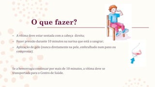 O que fazer?
– A vítima deve estar sentada com a cabeça direita;
– Fazer pressão durante 10 minutos na narina que está a sangrar;
– Aplicação de gelo (nunca diretamente na pele, embrulhado num pano ou
compressa).
Se a hemorragia continuar por mais de 10 minutos, a vítima deve se
transportada para o Centro de Saúde.
 