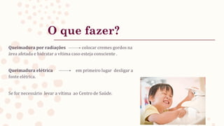 O que fazer?
Queimadura por radiações colocar cremes gordos na
área afetada e hidratar a vítima caso esteja consciente .
Queimadura elétrica em primeiro lugar desligar a
fonte elétrica.
Se for necessário levar a vítima ao Centro de Saúde.
 